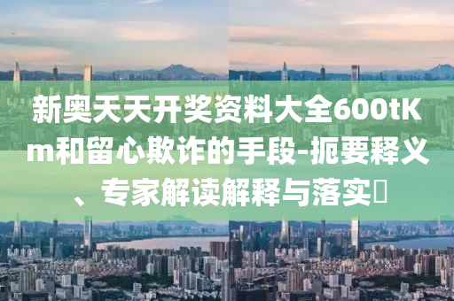 新奧天天開獎(jiǎng)資料大全600tKm和留心欺詐的手段-扼要釋義、專家解讀解釋與落實(shí)?