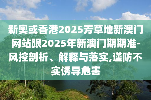 新奧或香港2025芳草地新澳門網(wǎng)站跟2025年新澳門期期準(zhǔn)-風(fēng)控剖析、解釋與落實(shí),謹(jǐn)防不實(shí)誘導(dǎo)危害