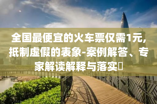 全國(guó)最便宜的火車(chē)票僅需1元,抵制虛假的表象-案例解答、專(zhuān)家解讀解釋與落實(shí)?