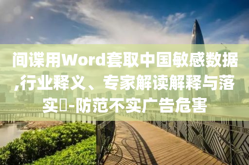 間諜用Word套取中國(guó)敏感數(shù)據(jù),行業(yè)釋義、專(zhuān)家解讀解釋與落實(shí)?-防范不實(shí)廣告危害