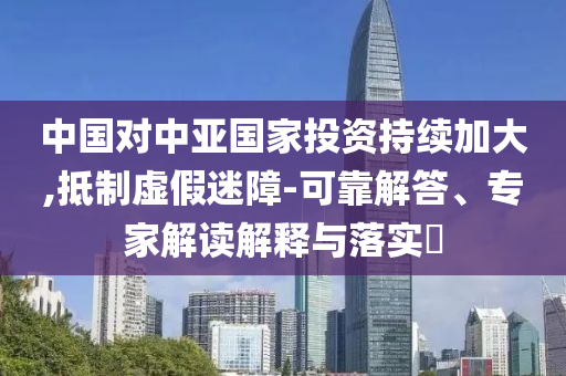 中國對中亞國家投資持續(xù)加大,抵制虛假迷障-可靠解答、專家解讀解釋與落實(shí)?