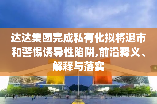 達(dá)達(dá)集團(tuán)完成私有化擬將退市和警惕誘導(dǎo)性陷阱,前沿釋義、解釋與落實(shí)