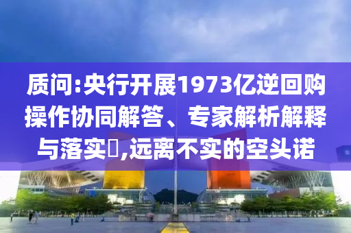 質(zhì)問:央行開展1973億逆回購操作協(xié)同解答、專家解析解釋與落實(shí)?,遠(yuǎn)離不實(shí)的空頭諾