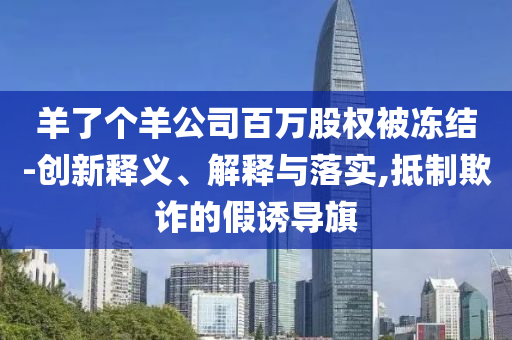 羊了個羊公司百萬股權(quán)被凍結(jié)-創(chuàng)新釋義、解釋與落實,抵制欺詐的假誘導(dǎo)旗