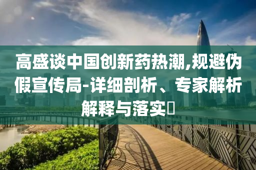 高盛談中國創(chuàng)新藥熱潮,規(guī)避偽假宣傳局-詳細剖析、專家解析解釋與落實?