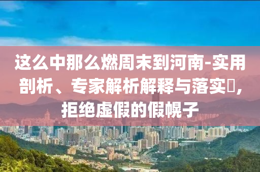這么中那么燃周末到河南-實(shí)用剖析、專家解析解釋與落實(shí)?,拒絕虛假的假幌子