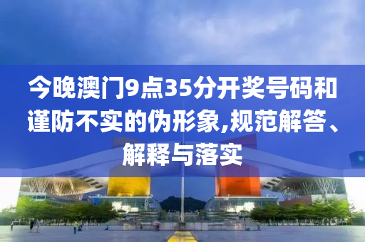 今晚澳門9點(diǎn)35分開獎(jiǎng)號碼和謹(jǐn)防不實(shí)的偽形象,規(guī)范解答、解釋與落實(shí)