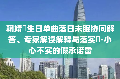 鞠婧祎生日單曲落日未眠協(xié)同解答、專家解讀解釋與落實?-小心不實的假承諾雷