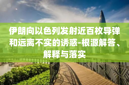 伊朗向以色列發(fā)射近百枚導彈和遠離不實的誘惑-根源解答、解釋與落實