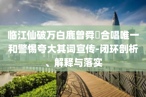 臨江仙破萬白鹿曾舜晞合唱唯一和警惕夸大其詞宣傳-閉環(huán)剖析、解釋與落實