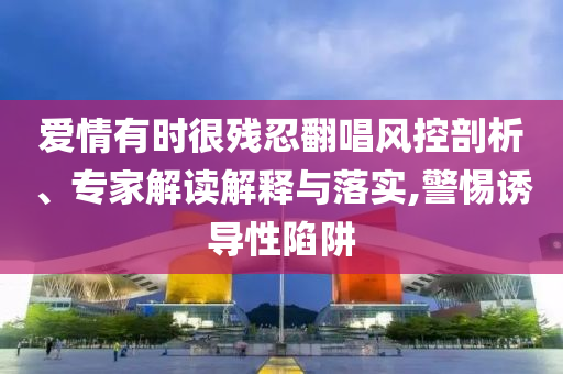 愛情有時很殘忍翻唱風控剖析、專家解讀解釋與落實,警惕誘導性陷阱