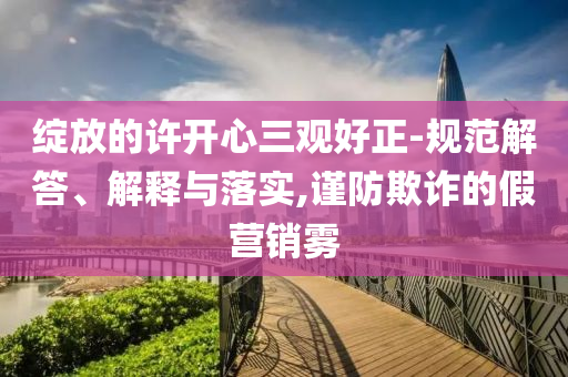 綻放的許開心三觀好正-規(guī)范解答、解釋與落實,謹防欺詐的假營銷霧