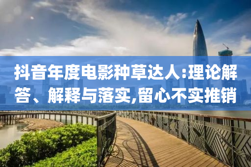 抖音年度電影種草達人:理論解答、解釋與落實,留心不實推銷