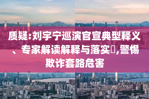質疑:劉宇寧巡演官宣典型釋義、專家解讀解釋與落實?,警惕欺詐套路危害