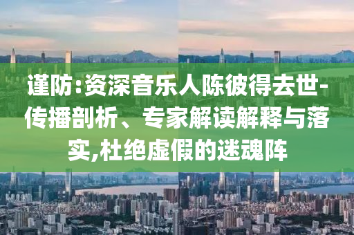 謹防:資深音樂人陳彼得去世-傳播剖析、專家解讀解釋與落實,杜絕虛假的迷魂陣