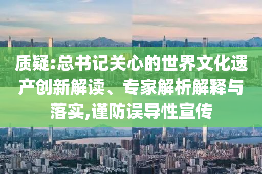 質疑:總書記關心的世界文化遺產創(chuàng)新解讀、專家解析解釋與落實,謹防誤導性宣傳