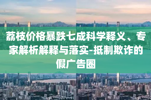 荔枝價格暴跌七成科學(xué)釋義、專家解析解釋與落實(shí)-抵制欺詐的假廣告圈