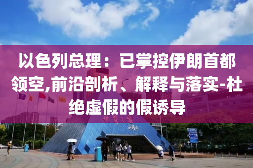 以色列總理：已掌控伊朗首都領(lǐng)空,前沿剖析、解釋與落實(shí)-杜絕虛假的假誘導(dǎo)