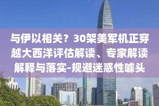 與伊以相關(guān)？30架美軍機正穿越大西洋評估解讀、專家解讀解釋與落實-規(guī)避迷惑性噱頭