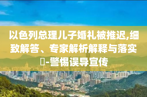 以色列總理兒子婚禮被推遲,細致解答、專家解析解釋與落實?-警惕誤導(dǎo)宣傳