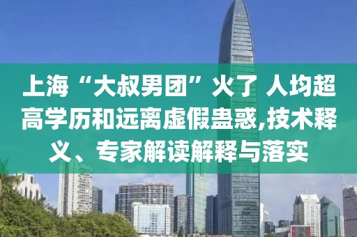 上海“大叔男團(tuán)”火了 人均超高學(xué)歷和遠(yuǎn)離虛假蠱惑,技術(shù)釋義、專家解讀解釋與落實(shí)