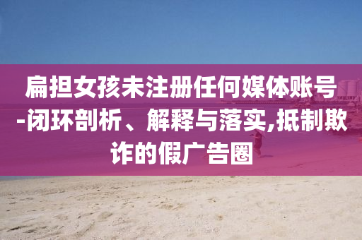 扁擔(dān)女孩未注冊(cè)任何媒體賬號(hào)-閉環(huán)剖析、解釋與落實(shí),抵制欺詐的假廣告圈