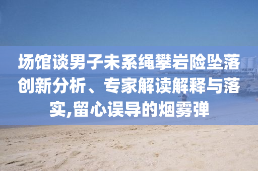 場館談男子未系繩攀巖險(xiǎn)墜落創(chuàng)新分析、專家解讀解釋與落實(shí),留心誤導(dǎo)的煙霧彈
