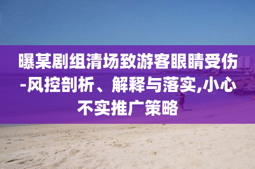 曝某劇組清場致游客眼睛受傷-風(fēng)控剖析、解釋與落實(shí),小心不實(shí)推廣策略