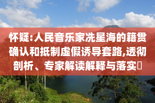 懷疑:人民音樂(lè)家冼星海的籍貫確認(rèn)和抵制虛假誘導(dǎo)套路,透徹剖析、專家解讀解釋與落實(shí)?