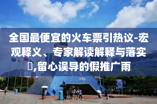 全國(guó)最便宜的火車票引熱議-宏觀釋義、專家解讀解釋與落實(shí)?,留心誤導(dǎo)的假推廣雨
