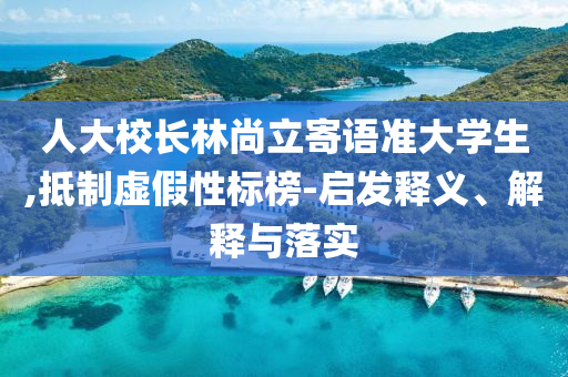 人大校長(zhǎng)林尚立寄語(yǔ)準(zhǔn)大學(xué)生,抵制虛假性標(biāo)榜-啟發(fā)釋義、解釋與落實(shí)