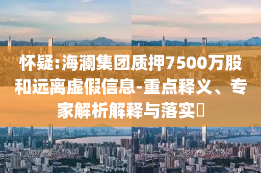 懷疑:海瀾集團質押7500萬股和遠離虛假信息-重點釋義、專家解析解釋與落實?