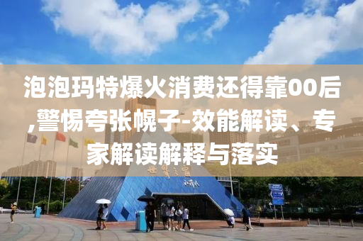 泡泡瑪特爆火消費還得靠00后,警惕夸張幌子-效能解讀、專家解讀解釋與落實