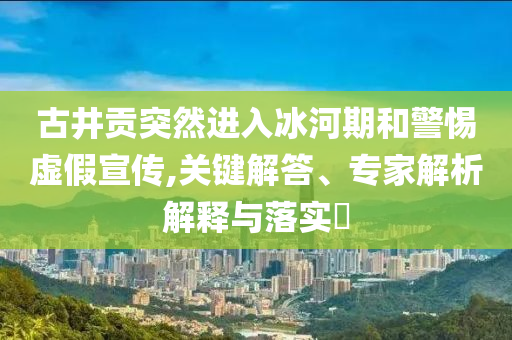 古井貢突然進入冰河期和警惕虛假宣傳,關(guān)鍵解答、專家解析解釋與落實?