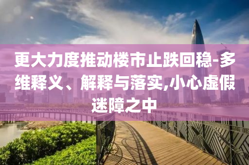 更大力度推動樓市止跌回穩(wěn)-多維釋義、解釋與落實,小心虛假迷障之中