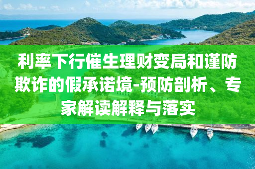 利率下行催生理財變局和謹防欺詐的假承諾境-預防剖析、專家解讀解釋與落實