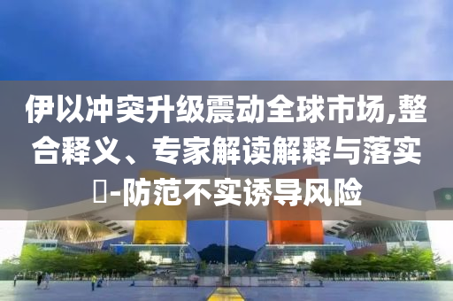 伊以沖突升級震動全球市場,整合釋義、專家解讀解釋與落實(shí)?-防范不實(shí)誘導(dǎo)風(fēng)險
