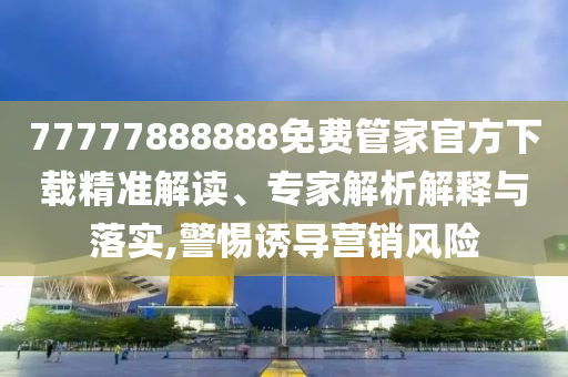77777888888免費管家官方下載精準解讀、專家解析解釋與落實,警惕誘導營銷風險