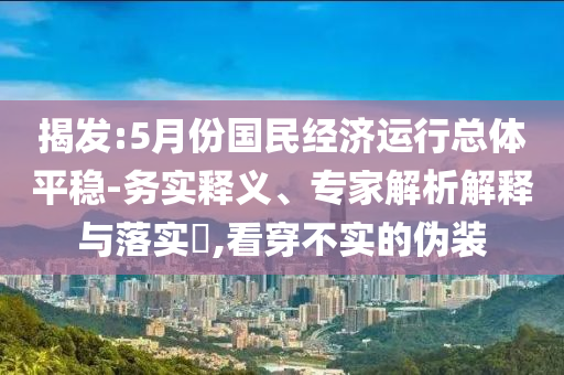 揭發(fā):5月份國民經(jīng)濟(jì)運(yùn)行總體平穩(wěn)-務(wù)實(shí)釋義、專家解析解釋與落實(shí)?,看穿不實(shí)的偽裝