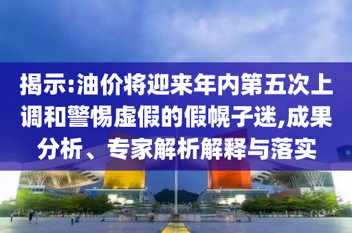 揭示:油價將迎來年內(nèi)第五次上調(diào)和警惕虛假的假幌子迷,成果分析、專家解析解釋與落實(shí)