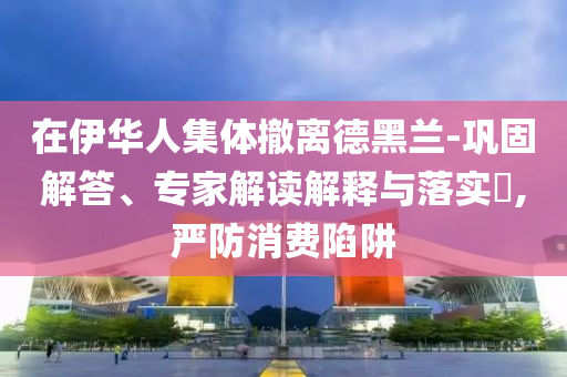 在伊華人集體撤離德黑蘭-鞏固解答、專家解讀解釋與落實(shí)?,嚴(yán)防消費(fèi)陷阱