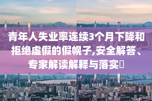 青年人失業(yè)率連續(xù)3個(gè)月下降和拒絕虛假的假幌子,安全解答、專家解讀解釋與落實(shí)?