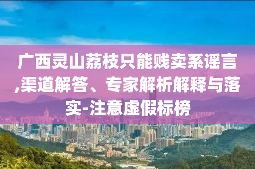 廣西靈山荔枝只能賤賣系謠言,渠道解答、專家解析解釋與落實(shí)-注意虛假標(biāo)榜
