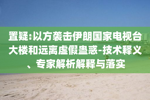 置疑:以方襲擊伊朗國(guó)家電視臺(tái)大樓和遠(yuǎn)離虛假蠱惑-技術(shù)釋義、專家解析解釋與落實(shí)