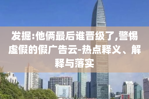 發(fā)掘:他倆最后誰晉級了,警惕虛假的假廣告云-熱點釋義、解釋與落實