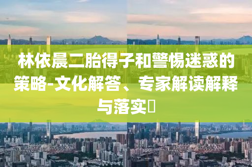 林依晨二胎得子和警惕迷惑的策略-文化解答、專家解讀解釋與落實?