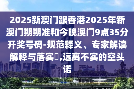 2025新澳門跟香港2025年新澳門期期準和今晚澳門9點35分開獎號碼-規(guī)范釋義、專家解讀解釋與落實?,遠離不實的空頭諾