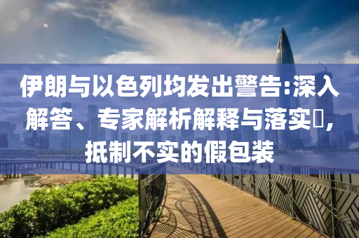 伊朗與以色列均發(fā)出警告:深入解答、專家解析解釋與落實(shí)?,抵制不實(shí)的假包裝