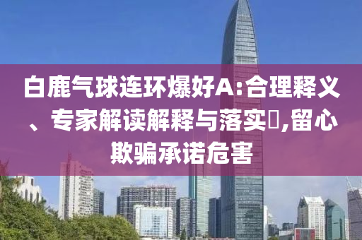 白鹿氣球連環(huán)爆好A:合理釋義、專家解讀解釋與落實(shí)?,留心欺騙承諾危害