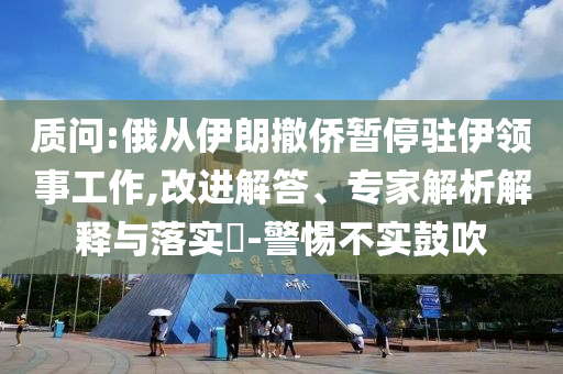 質(zhì)問:俄從伊朗撤僑暫停駐伊領事工作,改進解答、專家解析解釋與落實?-警惕不實鼓吹